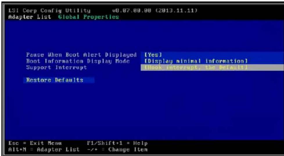 LSI Corp Config Utility v8.07.00.00 (2013.11.11) Adapter List Global Properties Pause When Boot Alert Displayed [Yes] Boot Information Display Mode [Display minimal information] Support Interrupt [Hook interrupt, the default] Restore Defaults Esc = Exit Menu F1/Shift+1 = Help Alt+N = Adapter List -/+ = Change Item