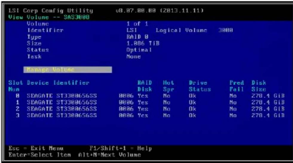 LSI Corp Config Utility v0.07.00.00 (2013.11.11) View Volume -- SAS3000 Volume 1 of 1 Identifier LSI Logical Volume 3000 Type RAID 0 Size 1.886 TIB Status Optimal Task None Manage Volume Slot Device Identifier RAID Hot Drive Pred Disk Num Disk Spr Status Fail Size 8 SEAGATE ST3308656SS 0006 Yes No Ok No 278.4 GiB 1 SEAGATE ST3308656SS 0006 Yes No Ok No 278.4 GiB 2 SEAGATE ST3308656SS 0006 Yes No Ok No 278.4 GiB 3 SEAGATE ST3308656SS 0006 Yes No Ok No 278.4 GiB Esc = Exit Menu F1/Shift+1 = Help Enter=Select Item Alt+N=Next Volume
