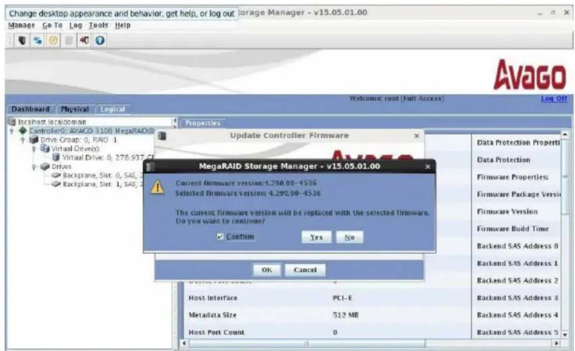 Change desktop appearance and behavior, get help, or log out Storage Manager - v15.05.01.00 Manage Go To Log Tools Help Dashboard Physical Logical localhost.localdomain Controller: AVAGO 3108 MegaRAID Drive Group: 0, RAID 1 Virtual Drive(s) Virtual Drive: 0, 278.937 CF Drives Backplane, Slot: 0, SAS, 2 Backplane, Slot: 1, SAS, 2 Properties Update Controller Firmware MegaRAID Storage Manager - v15.05.01.00 Current firmware version:4.290.00-4536 Selected firmware version:4.290.00-4536 The current firmware version will be replaced with the selected firmware. Do you want to continue? Confirm Yes No OK Cancel Data Protection Properties Data Protection Firmware Properties: Firmware Package Versi Firmware Version Firmware Build Time Backend SAS Address 0 Backend SAS Address 1 Backend SAS Address 2 Backend SAS Address 3 Backend SAS Address 4 Backend SAS Address 5 Host Interface PCI-E Metadata Size S12 MB Host Port Count 0