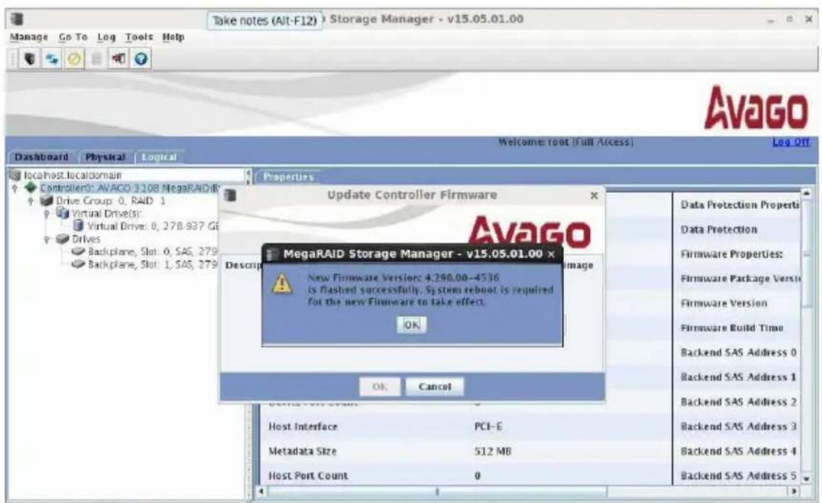 Take notes (Alt-F12) Storage Manager - v15.05.01.00 Manage Go To Log Tools Help Dashboard Physical Logical Localhost.localdomain Controller: AVAGO 3108 MegaRAID Drive Group: 0, RAID 1 Virtual Drive(s): Virtual Drive: 0, 27B 937 GE Drives Backplane, Slot: 0, SAS, 279 Backplane, Slot: 1, SAS, 279 Properties Update Controller Firmware Avago MegaRAID Storage Manager - v15.05.01.00 x New Firmware Version: 4,290.00-4536 Is flashed successfully. System reboot is required for the new Firmware to take effect: OK Data Protection Properties Data Protection Firmware Properties: Firmware Package Versi Firmware Version Firmware Build Time Backend SAS Address 0 Backend SAS Address 1 Backend SAS Address 2 Backend SAS Address 3 Backend SAS Address 4 Backend SAS Address 5 OK Cancel Host Interface PCI-E Metadata Size 512 MB Host Port Count 0