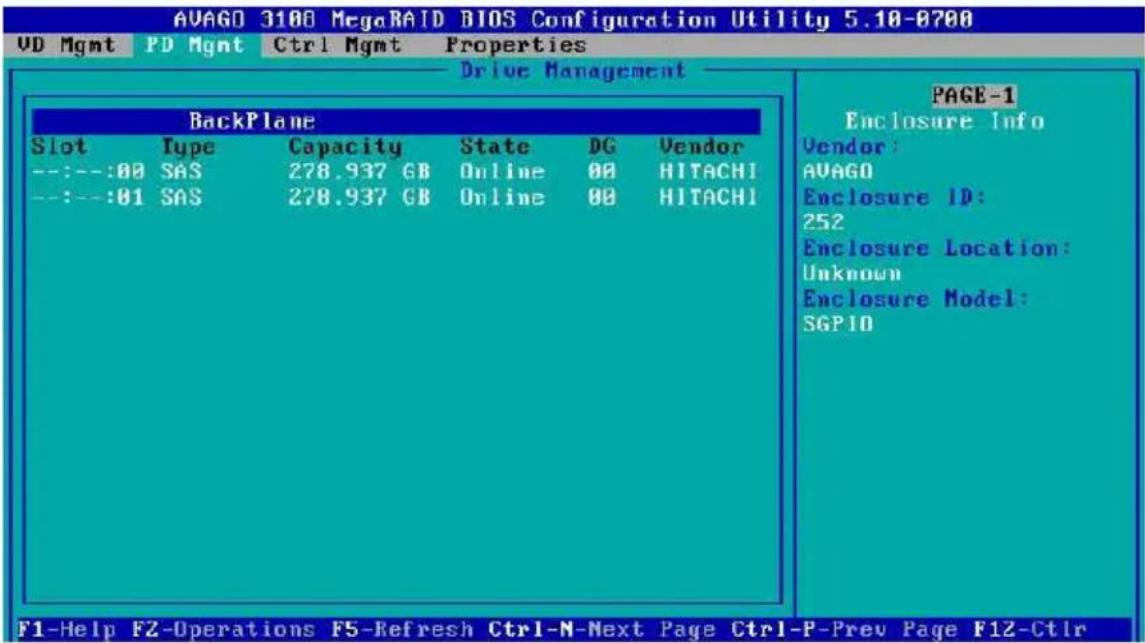 AVAGD 3180 MegaRAID BIOS Configuration Utility 5.18-8788 VD Mgmt PD Mgmt Ctrl Mgmt Properties Drive Management BackPlane Slot Type Capacity State DG Vendor --:--:00 SAS 278.937 GB Online 00 HITACHI --:--:01 SAS 278.937 GB Online 00 HITACHI PAGE-1 Enclosure Info Vendor: AVAGD Enclosure ID: 252 Enclosure Location: Unknown Enclosure Model: SGPID F1-Help FZ-Operations F5-Refresh Ctrl-N-Next Page Ctrl-P-Prev Page F12-Ctrl