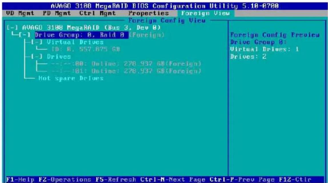 AVAGO 3188 MegaRAID BIOS Configuration Utility 5.10-0780 VD Mgmt PD Mgmt Ctrl Mgmt Properties Foreign View Foreign Config View [-] AVAGO 3188 MegaRAID (Bus 3, Dev 0) [-] Drive Group: 0, Raid 0 (Foreign) [-] Virtual Drives ID: 0, 557.875 GB [-] Drives --:--:00: Online: 278.937 GB(Foreign) --:--:01: Online: 278.937 GB(Foreign) Hot spare Drives Foreign Config Preview Drive Group 0: Virtual Drives: 1 Drives: 2 F1-Help FZ-Operations F5-Refresh Ctrl-N-Next Page Ctrl-P-Prev Page F12-Ctrl
