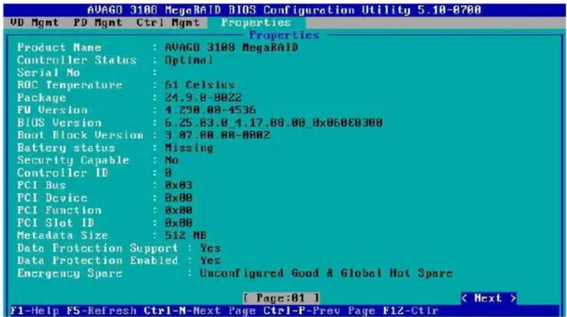 AVAGO 3108 MegaRAID BIOS Configuration Utility 5.10-0700 UD Mgmt PD Mgmt Ctrl Mgmt Properties Product Name : AVAGO 3108 MegaRAID Controller Status : Optimal Serial No : ROC Temperature : 61 Celsius Package : 24.9.0-0022 FU Version : 4.290.00-4536 BIOS Version : 6.25.03.0_4.17.08.00_0x060E0300 Boot Block Version : 3.07.00.00-0002 Battery status : Missing Security Capable : No Controller ID : 0 PCI Bus : 0x03 PCI Device : 0x00 PCI Function : 0x00 PCI Slot ID : 0x00 Metadata Size : 512 MB Data Protection Support : Yes Data Protection Enabled : Yes Emergency Spare : Unconfigured Good & Global Hot Spare [ Page:01 ] < Next > F1-Help F5-Refresh Ctrl-N-Next Page Ctrl-P-Prev Page F1Z-Ctrl