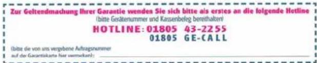 Zur Gelterdmachung Ihrer Garantie wenden Sie sich bitte als erstes an die folgende Hotline (bitte Gerätenummer und Kassenbefeg bereithalter) HOTLINE: 01805 43-2255 01805 GE-CALL (bite die von uns vergebene Auftragsummer auf das Garantiekarte (bei verwahen):