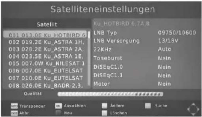 Satelliteneinstellungen Satellit 001 013.0E Ku_HOTBIRD 6 002 019.2E Ku_ASTRA 1H, 003 028.2E Ku_ASTRA 2A, 004 023.5E Ku_ASTRA 1E, 005 007.0W Ku_NILESAT 1 006 007.0E Ku_EUTELSAT 007 010.0E Ku_EUTELSAT 008 026.0E Ku_BADR-2.3, Ku_HOTBIRD 6.7A.8 LNB Typ 09750/10600 LNB Versorgung 13/18V 22KHz Auto Toneburst Nein DiSEqC1.0 Nein DiSEqC1.1 Nein Motor Nein Qualität Verkausstige Verkausstige Verkausstige GND Transponder Auswählen Ändern Suche GND Abbr Neu Löschen