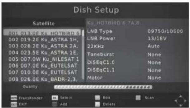 Dish Setup Satellite 001 015.0E Ku_HOTBIRO 6 002 019.2E Ku_ASTRA 1H, 003 028.2E Ku_ASTRA 2A, 004 023.5E Ku_ASTRA 1E, 005 007.0W Ku_NILESAT 1 006 007.0E Ku_EUTELSAT 007 010.0E Ku_EUTELSAT 008 026.0E Ku_BADR-2,3, Ku_HOTBIRO 6.7A,B LNB Type 09750/1D600 LNB Power 13/18V 22KHz Auto Toneburst None DiSeqC1.0 None DiSeqC1.1 None Motor None Quality TransFonder Select Edit Scan Exit Add Delete