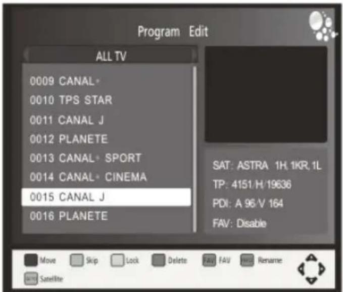 Program Edit ALL TV 0009 CANAL* 0010 TPS STAR 0011 CANAL J 0012 PLANETE 0013 CANAL SPORT 0014 CANAL CINEMA 0015 CANAL J 0016 PLANETE SAT: ASTRA 1H, 1KR, 1L TP: 4151/H/19636 PDI: A 96/V 164 FAV: Disable Move Skip Lock Delete FAV FAV Rename Satellite