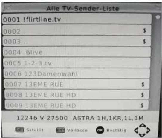 Alle TV-Sender-Liste 0001 !flirtline.tv 0002 . $ 0003 .. $ 0004 .6live 0005 1-2-3.tv 0006 123Damenwahl 0007 13EME RUE $ 0008 13EME RUE HD $ 0009 13EME RUE HD $ 12246 V 27500 ASTRA 1H,1KR,1L,1M SATELLIT EXIT Verlasse OK Bestätig