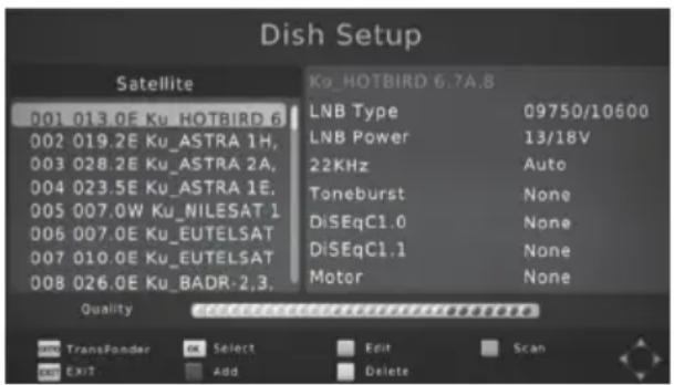 Dish Setup Satellite 001 013.0E Ku_HOTBIRD 6 002 019.2E Ku_ASTRA 1H, 003 028.2E Ku_ASTRA 2A, 004 023.5E Ku_ASTRA 1E, 005 007.0W Ku_NILESAT 1 006 007.0E Ku_EUTELSAT 007 010.0E Ku_EUTELSAT 008 026.0E Ku_BADR-2,3. Kg_HOTBIRD 6.7A.8 LNB Type 09750/10600 LNB Power 13/18V 22KHz Auto Toneburst None DiSeqC1.0 None DiSeqC1.1 None Motor None Quality TransPonder Select Edit Scan Exit Add Delete