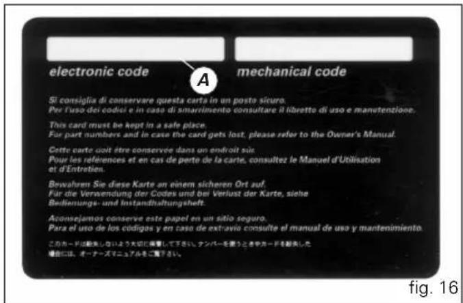 electronic code A mechanical code Si consiglia di conservare questa carta in un posto sicuro. Per l'uso dei codiei e in caso di smarrimento consultare il libretto di uso e manetenzione. This card must be kept in a safe place. For part numbers and in caso the card gets lost, please refer to the Owner's Manual. Cette carte doit être conservee dans un endroit sous. Pour les references et en cas de perte de la carte, consultez le Manuel d'Utilisation et d'Entretien. Bowahrem Sie diese Karte an einem sicheren Ort auf. Für die Verwendung der Codes und bei Verlust der Karte, siehe Badienungs- und Instandhaltungshelft. Aconsejamos conserve este papel en un sitio seguro. Para el uso de los códigos y en caso de extravio consulte el manual de uso y mantenimiento. このカードは動来しないよう大切に撮影して下さい。ナンバーを言うときやカードを動来した 場合には、オーナーズマニュアルをご覧ください。 fig. 16