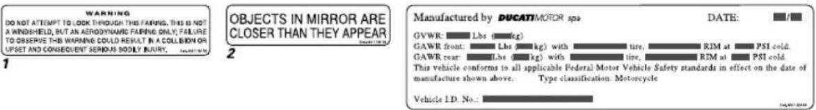 WARNING DO NOT ATTEMPT TO LOOK THROUGH THIS WARNING. THIS IS NOT A WINDSHIELD, BUT AN AERODYNING FAREING ONLY, FAILURE TO OBSERVE THIS WARNING COULD RESULT IN A COLLISION OR UPSET AND CONSEQUENT SERIOUS SOOLY INARRY. 1 OBJECTS IN MIRROR ARE CLOSER THAN THEY APPEAR 2 Manufactured by DUCATIMOTOR spa GVWR: Lbs (kg) GAWR front: Lbs (kg) with tire, RIM at PSI cold. GAWR rear: Lbs (kg) with tire, RIM at PSI cold. This vehicle conforms to all applicable Federal Motor Vehicle Safety standards in effect on the date of manufacture shown above. Type classification: Motorcycle Vehicle ID: No.: