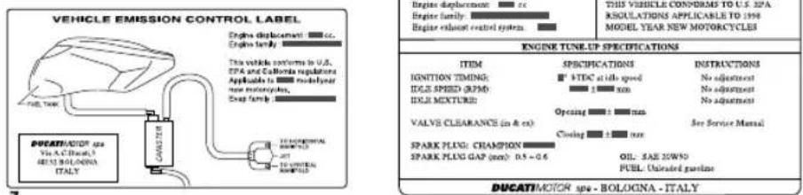 VEHICLE EMISSION CONTROL LABEL Engine displacement: cc Engine family The vehicle conforms to U.S. EPA and California regulations Applicable to model your new motorcycles, Swap family DUCAT/MOTOR Spa Vis A.C. (Bosch) 4815 BOLOGINA ITALY 10 HSPORIAL SPEED 20 10 SPOTRAL SPEED Engine displacement: cc Engine family: Engine exhaust control system Engine displacement: cc Engine family: Engine delivery system Engine displacement: cc Engine delivery system: 3.0 Engine delivery system: 3.0 Engine delivery system: 3.0 Engine delivery system: 3.0 Engine delivery system: 3.0 Engine delivery system: 3.0 Engine delivery system: 3.0 Engine delivery system: 3.0 Engine delivery system: 3.0 Engine delivery system: 3.0 Engine delivery system: 3.0 Engine delivery system: 3.0 ENGINE TUNEL UP SPECIFICATIONS ITEM SPECIFICATIONS INSTRUCTIONS IGNITION TIMING: VTDC at idle speed No adjustment IDGB SPEED (MPM) No adjustment IDGB MIXTURE: No adjustment VALVE CLEARANCE (in & ex) Opening ± max See Service Manual Closing ± max SPARK PLUG CHAMPION SPARK PLUG GAP (mm): 0.5 - 0.6 OIL: SAE 20W/90 FUEL Unloaded gasoline DUCAT/MOTOR Spa - BOLOGINA - ITALY