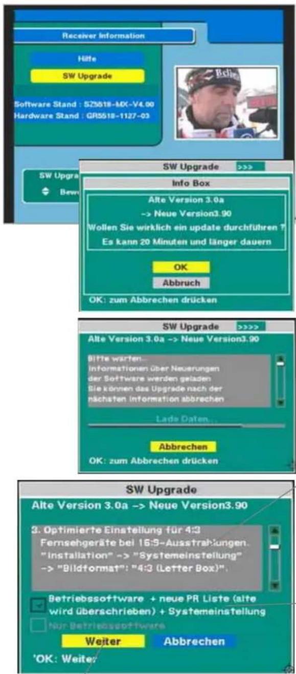 Receiver Information Höfe SW Upgrade Software Stand : SZ5518-MX-V4.90 Hardware Stand : GR5518-1127-03 Sw Upgrade >>>> Info Box Alte Version 3.0a -> Neue Version3.90 Wollen Sie wirklich ein update durchführen ? Es kann 20 Minuten und länger dauern OK Abbruch OK: zum Abbrechen drücken SW Upgrade >>>> Alte Version 3.0a -> Neue Version3.90 Bitte warten... Informationen über Neuerungen der Software werden geladen Sie können das Upgrade nach der nachsten information abbrechen Lade Daten... Abbrechen OK: zum Abbrechen drücken SW Upgrade Alte Version 3.0a -> Neue Version3.90 3. Optimierte Einstellung für 4:3 Fernsehgeräte bei 16:5-Ausstrahlungen. "installation" -> "Systemeinstellung" -> "Bildformat": "4:3 (Letter Box)".