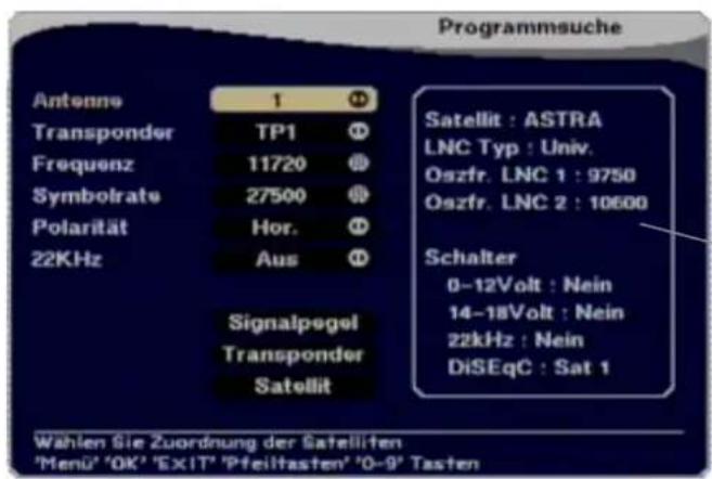 Programmsuche Antenne 1 Transponder TP1 Frequenz 11720 Symbolrate 27500 Polarität Hor. 22KHz Aus Signalpegel Transponder Satellit Satellit : ASTRA LNC Typ : Univ. Oszfr. LNC 1 : 9750 Oszfr. LNC 2 : 10600 Schalter 0-12Volt : Nein 14-18Volt : Nein 22kHz : Nein DiSEqC : Sat 1 Wahlen Sie Zuordnung der Satelliten 'Menu' 'OK' 'EXIT' 'Pfeiltasten' '0-9' Tasten