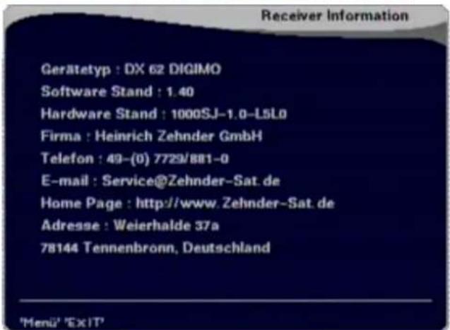 Receiver Information Gerätetyp : DX 62 DIGIMO Software Stand : 1.40 Hardware Stand : 1000SJ-1.0-L5L0 Firma : Heinrich Zehnder GmbH Telefon : 49-(0) 7729/881-0 E-mail : Service@Zehnder-Sat.de Home Page : http://www.Zehnder-Sat.de Adresse : Weierhalde 37a 78144 Tennenbronn, Deutschland