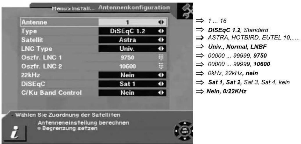 Menu>Install... Antennenkonfiguration Antenne 1 Type DiSEqC 1.2 Satellit Astra LNC Type Univ. Oszfr. LNC 1 9750 Oszfr. LNC 2 10600 22kHz Nein DiSEqC Sat 1 C/Ku Band Control Nein Wahlen Sie Zuordnung der Satelliten Antenneneinstellung berechnen Begrenzung setzen ⇒ 1 ... 16 ⇒ DiSEqC 1.2, Standard ⇒ ASTRA, HOTBIRD, EUTEL 10,.... ⇒ Univ., Normal, LNBF ⇒ 00000 ... 99999, 9750 ⇒ 00000 ... 99999, 10600 ⇒ 0kHz, 22kHz, nein ⇒ Sat 1, Sat 2, Sat 3, Sat 4, kein ⇒ Nein, 0/22KHz