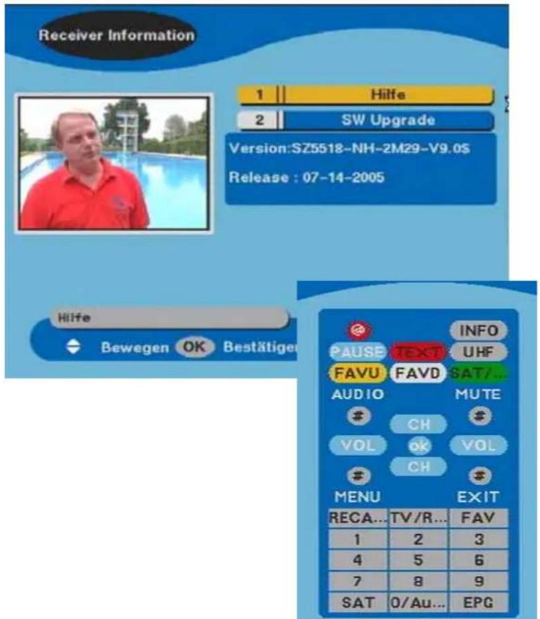 Receiver Information 1 Hilfe 2 SW Upgrade Version:SZ5518-NH-2M29-V9.0S Release : 07-14-2005 Hilfe Bewegen OK Bestätiger INFO PAUSE TEXT UHF FAVU FAVD SAT/... AUDIO MUTE CH # VOL ok VOL CH # MENU EXIT RECA... TV/R... FAV 1 2 3 4 5 6 7 8 9 SAT 0/Au... EPG