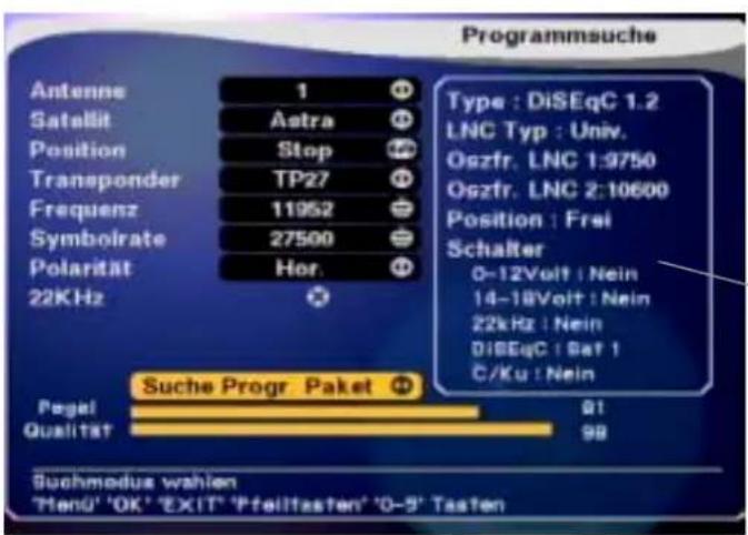 Programmsuche Antenne 1 Satellit Astra Position Stop Transponder TP27 Frequenz 11952 Symbolrate 27500 Polarität Hor. 22KHz + Suche Progr Paket + Pegel 91 Qualität 98 Suchmodus wahlen 'MenÜ' 'OK' 'EXIT' 'Pfeilitasten' '0-5' Tasten Type : DiSEqC 1.2 LNC Typ : Univ. Oszfr. LNC 1:9750 Oszfr. LNC 2:10600 Position : Frei Schalter 0-12Volt : Nein 14-18Volt : Nein 22kHz : Nein DiSEqC : Bat 1 C/Ku : Nein