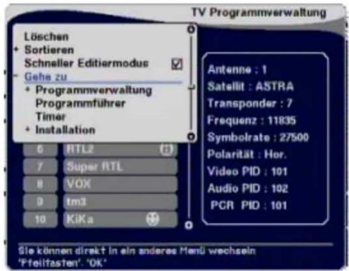 Löschen + Sortieren Schneller Editiermodus - Gehe zu + Programmverwaltung Programmführer Timer + Installation Antenne : 1 Satellit : ASTRA Transponder : 7 Frequenz : 11835 Symbolrate : 27500 Polarität : Hor. Video PID : 101 Audio PID : 102 PCR PID : 101 6 RTL2 7 Super RTL 8 VOX 9 tm3 10 KiKa Sie können direkt in ein andere Manü wechseln 'Ffeilfasten' 'OK'