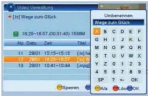 Video Verwaltung [1st] Wege zum Glück 16:25-16:57 (00:31:40) 1538M No Datu Zeit Titel 11 29/01 15:15-15:15 [1st] he 12 29/01 16:35-16:57 [1st] W 13 29/01 10:41-10:44 [mpg] Speren Umbenennen Wege zum Glück A B C D E F G H I J K L M N O P Q R S T U V W X Y Z 0 1 2 3 4 5 6 7 8 9 SP ? ← OK A/a LösOK