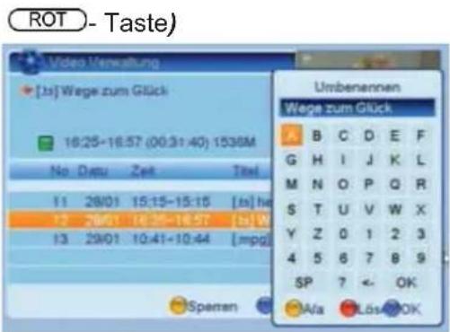 ROT - Taste) Video Verwaltung [ts] Wege zum Glück 16:25-16:57 (00:31:40) 1536M No Datu Zeit Titel 11 28/01 15:15-15:15 [ts] he 12 28/01 16:25-16:57 [ts] W 13 29/01 10:41-10:44 [mpg] Sprenen Umbenennen Wege zum Glück A B C D E F G H I J K L M N O P Q R S T U V W X Y Z 0 1 2 3 4 5 6 7 8 9 SP 7 ← OK Al…