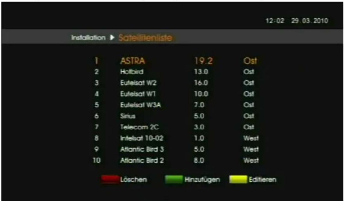 12:02 29.03.2010 Installation ▶ Sateillitenliste 1 ASTRA 19.2 Ost 2 Hotbird 13.0 Ost 3 Eutelsat W2 16.0 Ost 4 Eutelsat W1 10.0 Ost 5 Eutelsat W3A 7.0 Ost 6 Sirius 5.0 Ost 7 Telecom 2C 3.0 Ost 8 Intelsat 10-02 1.0 West 9 Atlantic Bird 3 5.0 West 10 Atlantic Bird 2 8.0 West Löschen Hinzufügen Editieren