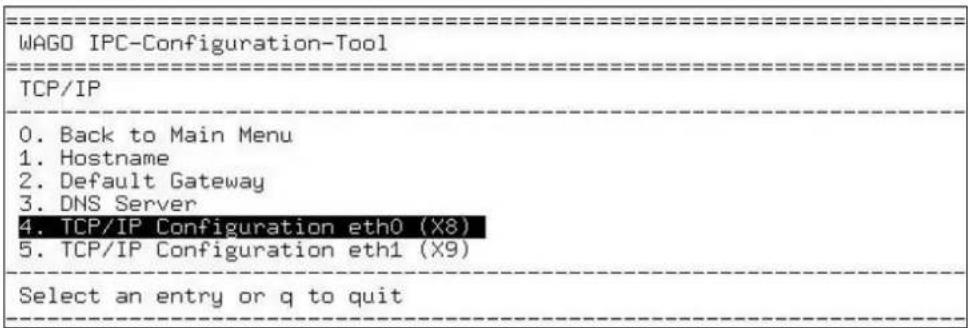 WAGO IPC-Configuration-Tool TCP/IP 0. Back to Main Menu 1. Hostname 2. Default Gateway 3. DNS Server 4. TCP/IP Configuration eth0 (X8) 5. TCP/IP Configuration eth1 (X9) Select an entry or q to quit