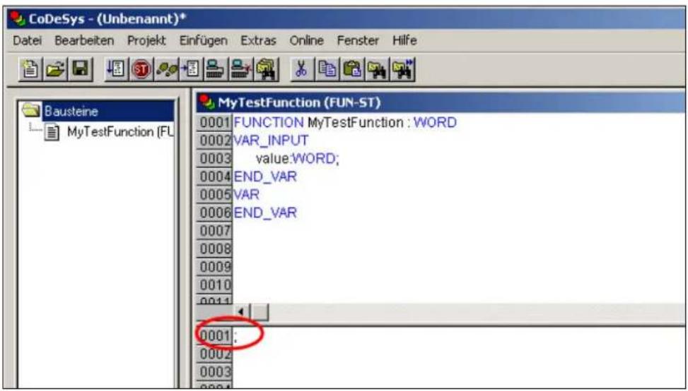 CoDeSys - (Unbenannt)* Datei Bearbeiten Projekt Einfügen Extras Online Fenster Hilfe Bausteine MyTestFunction (FU) MyTestFunction (FUN-ST) 0001 FUNCTION MyTestFunction : WORD 0002 VAR_INPUT 0003 value:WORD; 0004 END_VAR 0005 VAR 0006 END_VAR 0007 0008 0009 0010 0011 0001: 0002 0003