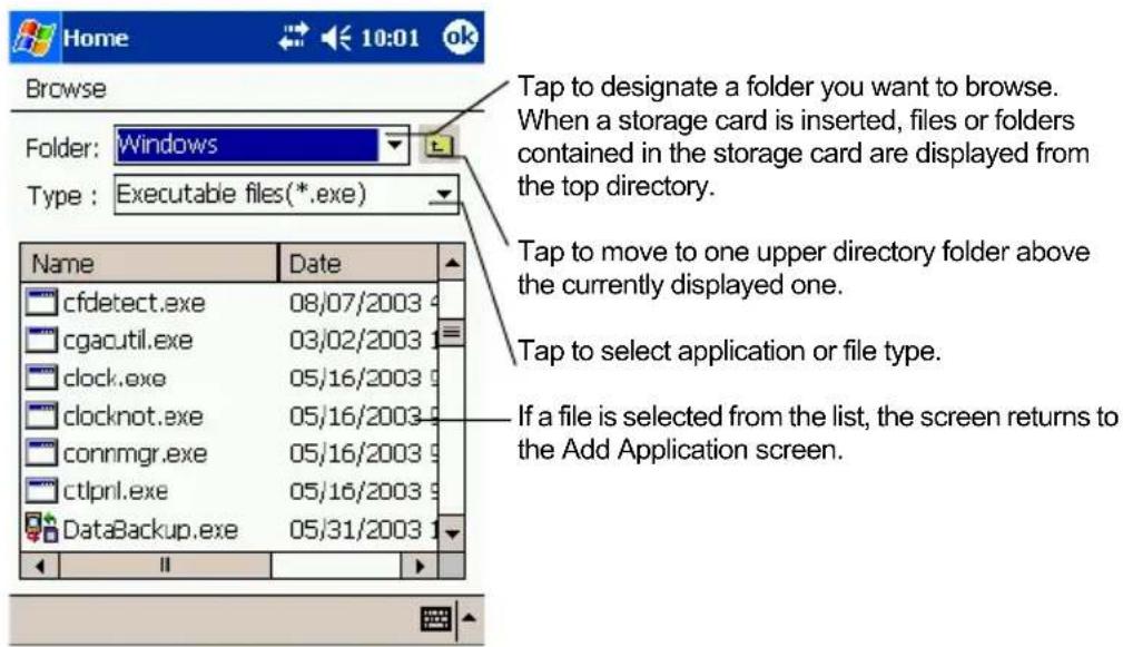 Home 10:01 ok Browse Folder: Windows Type: Executable files(*.exe) Name Date cfdetect.exe 08/07/2003 cgacutil.exe 03/02/2003 clock.exe 05/16/2003 clocknot.exe 05/16/2003 connmgr.exe 05/16/2003 ctlprnl.exe 05/16/2003 DataBackup.exe 05/31/2003 Tap to designate a folder you want to browse. When a storage card is inserted, files or folders contained in the storage card are displayed from the top directory. Tap to move to one upper directory folder above the currently displayed one. Tap to select application or file type. If a file is selected from the list, the screen returns to the Add Application screen.