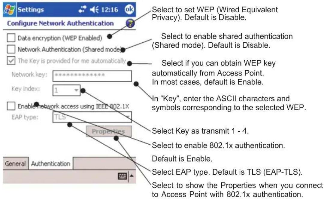 Settings 12:16 ok Configure Network Authentication Data encryption (WEP Enabled) Network Authentication (Shared mode) The Key is provided for me automatically Network key: ********** Key index: 1 Enable network access using IEEE 802.1X EAP type: TLS Properties Select to set WEP (Wired Equivalent Privacy). Default is Disable. Select to enable shared authentication (Shared mode). Default is Disable. Select if you can obtain WEP key automatically from Access Point. In most cases, default is Enable. In "Key", enter the ASCII characters and symbols corresponding to the selected WEP. Select Key as transmit 1 - 4. Select to enable 802.1x authentication. Default is Enable. Select EAP type. Default is TLS (EAP-TLS). Select to show the Properties when you connect to Access Point with 802.1x authentication. General Authentication