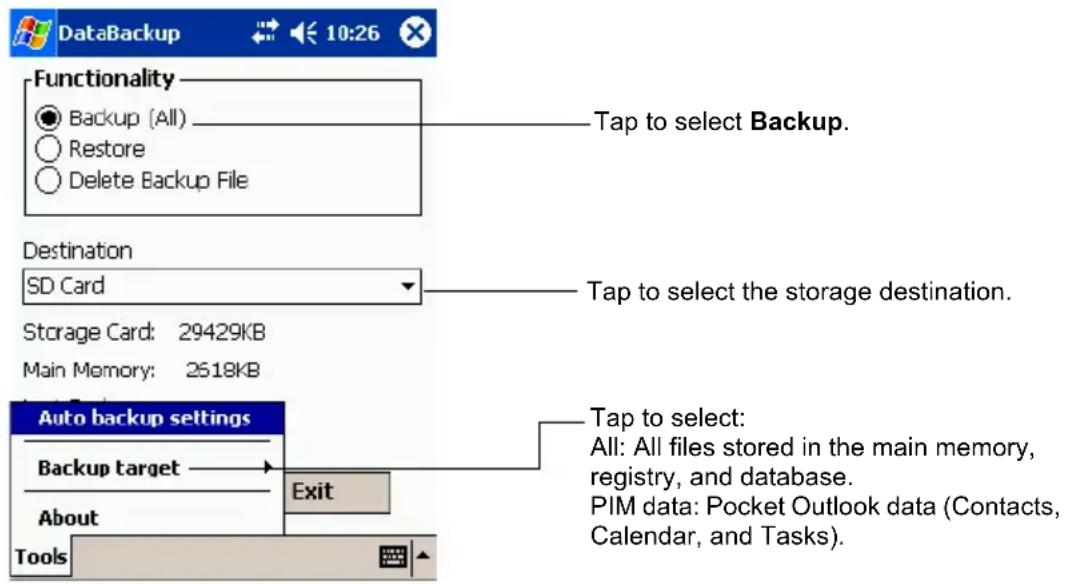 DataBackup 10:26 Functionality ● Backup (All) ○ Restore ○ Delete Backup File Tap to select Backup. Destination SD Card Tap to select the storage destination. Storage Card: 29429KB Main Memory: 2518KB Auto backup settings Backup target About Tools Exit Tap to select: All: All files stored in the main memory, registry, and database. PIM data: Pocket Outlook data (Contacts, Calendar, and Tasks).