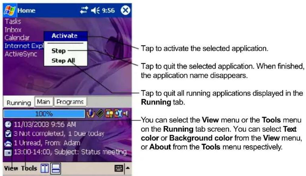 Home Tasks Inbox Calendar Internet Expl ActiveSync Activate Stop Stop All Tap to activate the selected application. Tap to quit the selected application. When finished, the application name disappears. Tap to quit all running applications displayed in the Running tab. Running Main Programs 100% 11/03/2008 9:56 AM 3 Not completed, 1 Due today 1 Unread, From: Adam 13:00-14:00, Subject: Status meeting View Tools You can select the View menu or the Tools menu on the Running tab screen. You can select Text color or Background color from the View menu, or About from the Tools menu respectively.