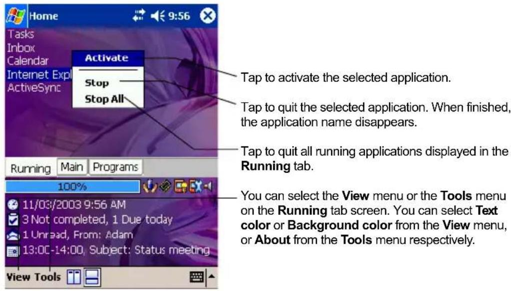 Home Tasks Inbox Calendar Internet Exp ActiveSync Activate Stop Stop All Tap to activate the selected application. Tap to quit the selected application. When finished, the application name disappears. Tap to quit all running applications displayed in the Running tab. Running Main Programs 100% 11/03/2003 9:56 AM 3 Not completed, 1 Due today 1 Unread, From: Adam 13:00-14:00, Subject: Status meeting View Tools You can select the View menu or the Tools menu on the Running tab screen. You can select Text color or Background color from the View menu, or About from the Tools menu respectively.