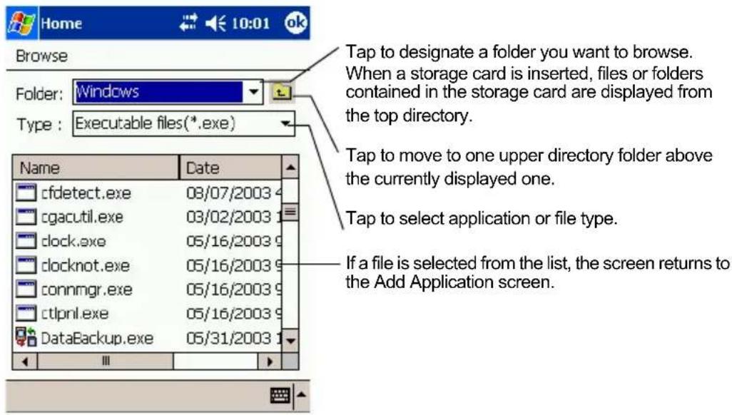 Home 10:01 ok Browse Folder: Windows Type: Executable files(*.exe) Name Date cfdetect.exe 08/07/2003 cgacutil.exe 03/02/2003 clock.exe 05/16/2003 clocknot.exe 05/16/2003 connmgr.exe 05/16/2003 ctlprnl.exe 05/16/2003 DataBackup.exe 05/31/2003 Tap to designate a folder you want to browse. When a storage card is inserted, files or folders contained in the storage card are displayed from the top directory. Tap to move to one upper directory folder above the currently displayed one. Tap to select application or file type. If a file is selected from the list, the screen returns to the Add Application screen.