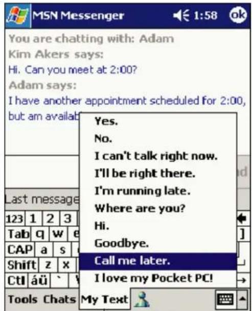 You are chatting with: Adam Kim Akers says: Hi. Can you meet at 2:00? Adam says: I have another appointment scheduled for 2:00, but am availab Last message 123 1 2 3 Tab q w e CAP a s Shift z x CtI áü ` Tools Chats Yes. No. I can't talk right now. I'll be right there. I'm running late. Where are you? Hi. Goodbye. Call me later. I love my Pocket PC! My Text