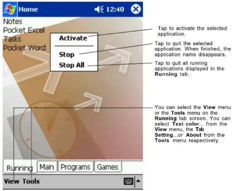 Home Notes Pocket Excel Tasks Pocket Word Activate Stop Stop All Tap to activate the selected application. Tap to quit the selected application. When finished, the application name disappears. Tap to quit all running applications displayed in the Running tab. You can select the View menu or the Tools menu on the Running tab screen. You can select Text color... from the View menu, the Tab Setting...or About from the Tools menu respectively. Running Main Programs Games View Tools