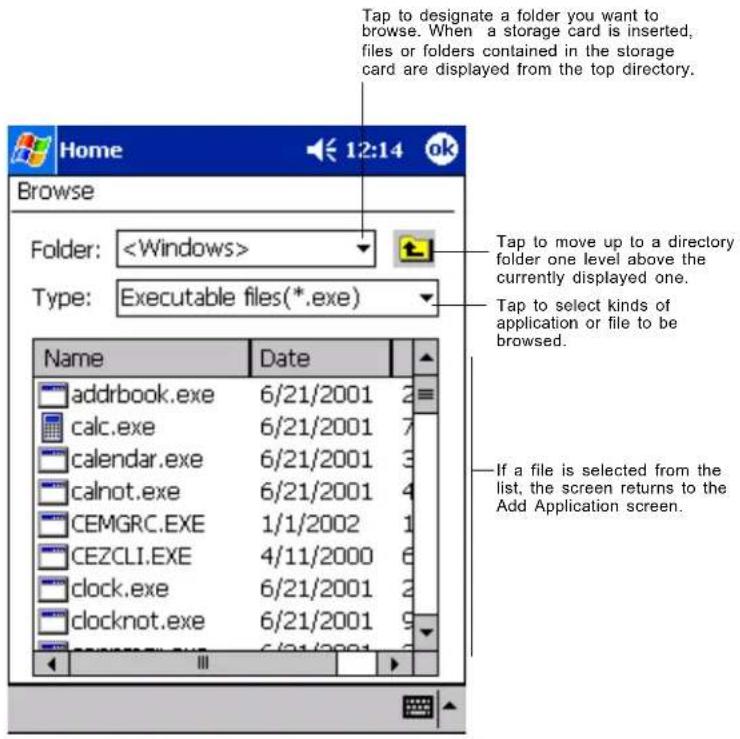 Tap to designate a folder you want to browse. When a storage card is inserted, files or folders contained in the storage card are displayed from the top directory. Browse Folder: Type: Executable files(*.exe) Name Date addrbook.exe 6/21/2001 2 calc.exe 6/21/2001 7 calendar.exe 6/21/2001 3 calnot.exe 6/21/2001 4 CEMGRC.EXE 1/1/2002 1 CEZCLI.EXE 4/11/2000 6 clock.exe 6/21/2001 2 clocknot.exe 6/21/2001 9 If a file is selected from the list, the screen returns to the Add Application screen.