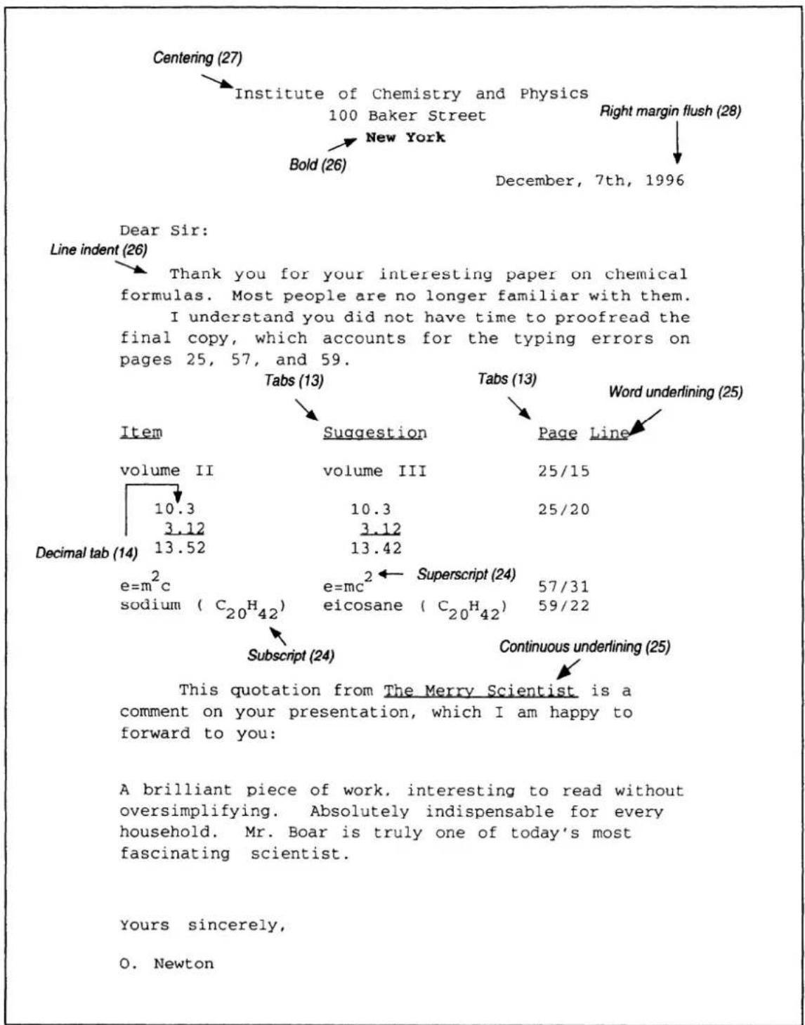 Centering (27) Institute of Chemistry and Physics 100 Baker Street New York Bold (26) Right margin flush (28) December, 7th, 1996 Dear Sir: Line indent (26) Thank you for your interesting paper on chemical formulas. Most people are no longer familiar with them. I understand you did not have time to proofread the final copy, which accounts for the typing errors on pages 25, 57, and 59. Tabs (13) Items Suggestion Page Line Word underlining (25) volume II volume III 25/15 10.3 3.12 25/20 Decimal tab (14) 13.52 10.3 3.12 13.42 e=mc² Superscript (24) sodium (C₂₀H₄₂) e=mc² eicosane (C₂₀H₄₂) 57/31 59/22 Subscript (24) Continuous underlining (25) This quotation from The Merry Scientist is a comment on your presentation, which I am happy to forward to you: A brilliant piece of work, interesting to read without oversimplifying. Absolutely indispensable for every household. Mr. Boar is truly one of today's most fascinating scientist. Yours sincerely, O. Newton