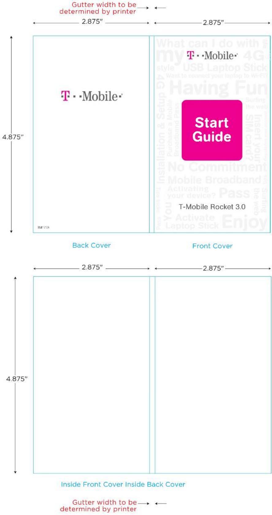 Gutter width to be determined by printer 2.875" 2.875" T·Mobile T·Mobile Start Guide T-Mobile Rocket 3.0 Back Cover Front Cover 2.875" 2.875" 4.875" Inside Front Cover Inside Back Cover Gutter width to be determined by printer