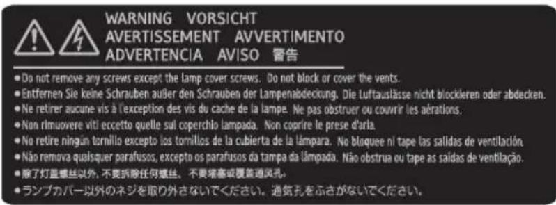 WARNING VORSICHT AVERTISSEMENT AVVERTIMENTO ADVERTENCIA AVISO 宣告 • Do not remove any screws except the lamp cover screws. Do not block or cover the vents. • Entfernen Sie keine Schrauben außer den Schrauben der Lampenabdeckung. Die Luftauslässe nicht blockleren oder abdecken. • Ne retirer aucune vis à l'exception des vis du cache de la lampe. Ne pas obstruer ou couvrir les aérations. • Non rimuovere viti eccetto quelle sul coperchlo lampada. Non coprire le prese d'arla. • No retire ningún tornillo excepto los tornillos de la cubierta de la lámpara. No bloquee ni tape las salidas de ventilación. • Não remova qualsquer parafusos, excepto os parafusos da tampa da lampada. Não obstrua ou tape as saidas de ventilação. • 除了灯盖螺丝以外, 不见拆除任何螺丝。不要端塞或覆蓋通風孔。 • ランプカバー以外のネジを取り外さないでください。通気孔をふさがないでください。