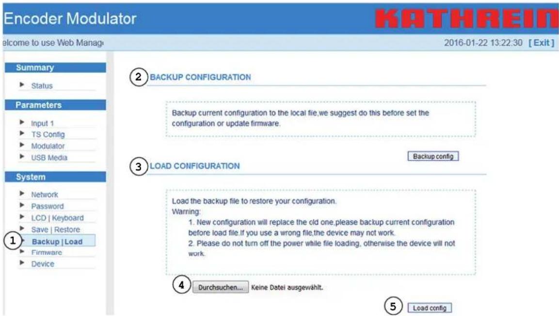 Encoder Modulator Welcome to use Web Manage 2016-01-22 13:22:30 [Exit] Summary ► Status Parameters ► Input 1 ► TS Config ► Modulator ► USB Media System ► Network ► Password ► LCD | Keyboard ► Save | Restore ► Backup | Load ► Firmware ► Device ① ② BACKUP CONFIGURATION Backup current configuration to the local file,we suggest do this before set the configuration or update firmware. ③ LOAD CONFIGURATION Backup config Load the backup file to restore your configuration. Warning: 1. New configuration will replace the old one,please backup current configuration before load file.If you use a wrong file,the device may not work. 2. Please do not turn off the power while file loading, otherwise the device will not work. ④ Durchsuchen... Keine Datei ausgewählt. ⑤ Load config