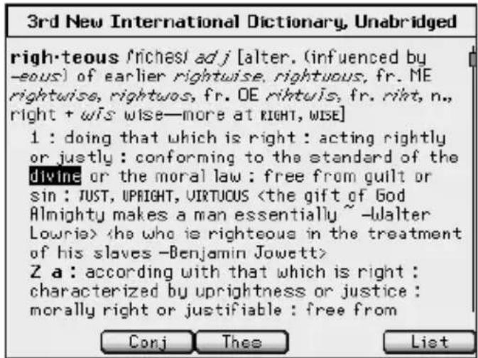 3rd New International Dictionary, Unabridged righ-teous /riches/ adj [alter. (influenced by -eous) of earlier rightwise, rightuous, fr. ME rightwise, rightuos, fr. OE riftuis, fr. riht, n., right + wis wise—more at RIGHT, WISE] 1 : doing that which is right : acting rightly or justly : conforming to the standard of the divine or the moral law : free from guilt or sin : JUST, UPRIGHT, VIRTUCUS Z a : according with that which is right : characterized by uprightness or justice : morally right or justifiable : free from Conj Thee List