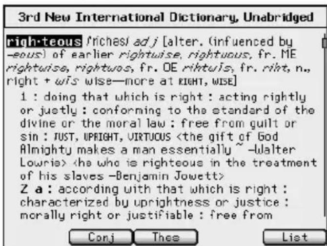 3rd New International Dictionary, Unabridged righteous /riches/ adj [alter. (influenced by -eous) of earlier rightwise, rightuous, fr. ME rightwise, rightuos, fr. OE riftuis, fr. riht, n., right + wis wise—more at RIGHT, WISE] 1 : doing that which is right : acting rightly or juetly : conforming to the standard of the divine or the moral law : free from guilt or sin : JUST, UPRIGHT, VIRTUCUS Z a : according with that which is right : characterized by uprightness or justice : morally right or justifiable : free from Conj Thee List