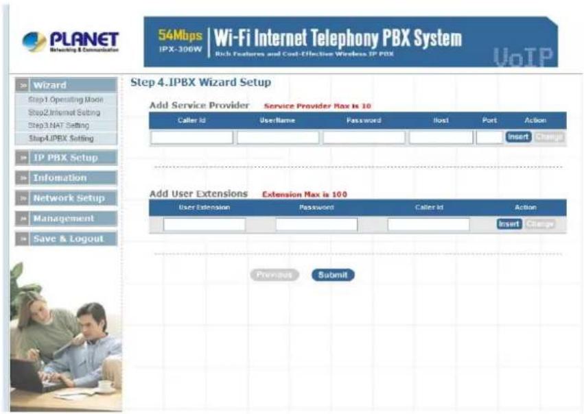 PLANET Networking & Communication 54Mbps | Wi-Fi Internet Telephony PBX System IPX-306W Rich Features and Cost-Effective Wireless IP PBX VoTP Wizard Step1. Operating Mode Step2. Internet Setting Step3. NAT Setting Step4. IPBX Setting IP PBX Setup Information Network Setup Management Save & Logout Step 4. IPBX Wizard Setup Add Service Provider Service Provider Max is 10 Caller Id UserName Password Host Port Action Insert Change Add User Extensions Extension Max is 100 User Extension Password Caller Id Action Insert Change Previous Submit