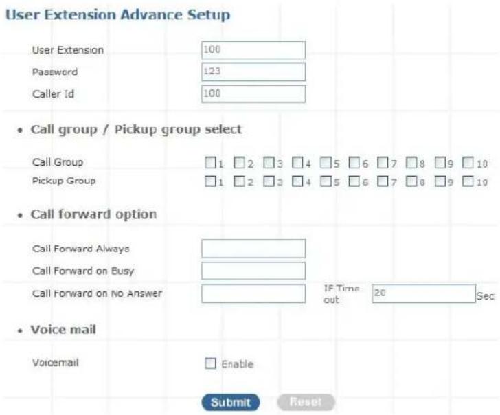 User Extension Advance Setup User Extension 100 Password 123 Caller Id 100 • Call group / Pickup group select Call Group □1 □2 □3 □4 □5 □6 □7 □8 □9 □10 Pickup Group □1 □2 □3 □4 □5 □6 □7 □8 □9 □10 • Call forward option Call Forward Always Call Forward on Busy Call Forward on No Answer IF Time 20 Sec out • Voice mail Voicemail □ Enable Submit Reset