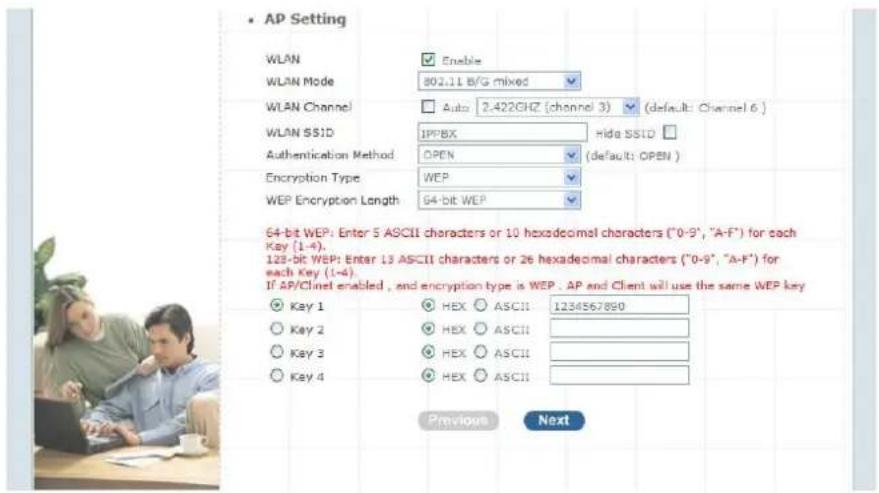 AP Setting WLAN Enable WLAN Mode 801.11 B/G mixed WLAN Channel Auto 2-422GHz (channel 3) (default: Channel 6) WLAN SSID IPPBX Hida SSID Authentication Method OPEN (default: OPEN) Encryption Type WEP WEP Encryption Length 64-bit WEP 64-bit WEP: Enter 5 ASCII characters or 10 hexadecimal characters ("0-9", "A-F") for each Key (1-4). 129-bit WEP: Enter 13 ASCII characters or 26 hexadecimal characters ("0-9", "A-F") for each Key (1-4). If AP/Clint enabled, and encryption type is WEP. AP and Client will use the same WEP key Key 1 HEX ASCII 1234567890 Key 2 HEX ASCII Key 3 HEX ASCII Key 4 HEX ASCII Previous Next