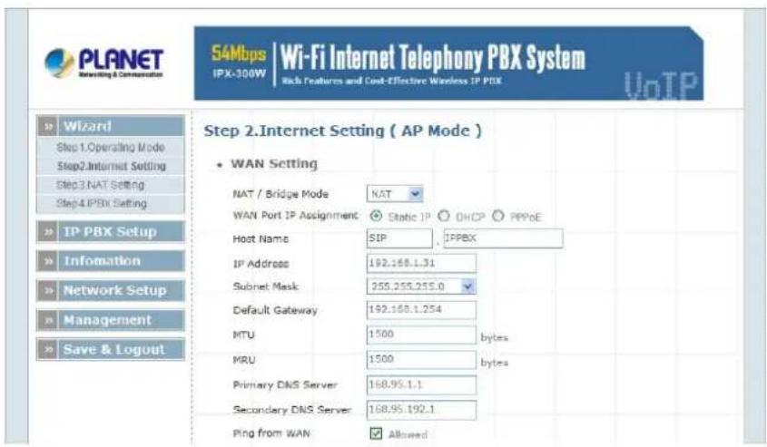 PLANET Marketing & Commerce 54Mbps | Wi-Fi Internet Telephony PBX System IPX-300W Rich Features and Cost-Effective Wireless IP PBX VoIP Step 2.Internet Setting ( AP Mode ) • WAN Setting NAT / Bridge Mode NAT WAN Port IP Assignment Static IP DHCP PPPoE Host Name SIP IPPBX IP Address 192.168.1.31 Subnet Mask 255.255.255.0 Default Gateway 192.168.1.254 MTU 1500 bytes MRU 1500 bytes Primary DNS Server 168.95.1.1 Secondary DNS Server 168.95.192.1 Ping from WAN Allowed