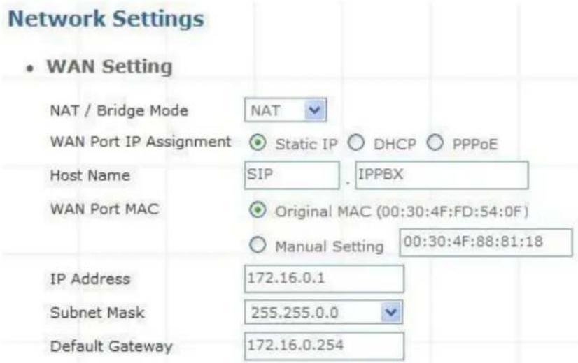Network Settings • WAN Setting NAT / Bridge Mode NAT WAN Port IP Assignment Static IP DHCP PPPoE Host Name SIP . IPPBX WAN Port MAC Original MAC (00:30:4F:FD:54:0F) Manual Setting 00:30:4F:88:81:18 IP Address 172.16.0.1 Subnet Mask 255.255.0.0 Default Gateway 172.16.0.254