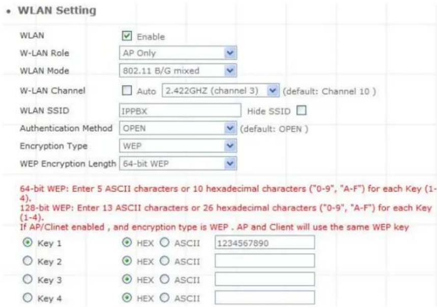 WLAN Setting WLAN Enable W-LAN Role AP Only WLAN Mode 802.11 B/G mixed W-LAN Channel Auto 2.422GHZ (channel 3) (default: Channel 10) WLAN SSID IPPBX Hide SSID Authentication Method OPEN (default: OPEN) Encryption Type WEP WEP Encryption Length 64-bit WEP 64-bit WEP: Enter 5 ASCII characters or 10 hexadecimal characters ("0-9", "A-F") for each Key (1-4). 128-bit WEP: Enter 13 ASCII characters or 26 hexadecimal characters ("0-9", "A-F") for each Key (1-4). If AP/Clinet enabled, and encryption type is WEP . AP and Client will use the same WEP key Key 1 HEX ASCII 1234567890 Key 2 HEX ASCII Key 3 HEX ASCII Key 4 HEX ASCII