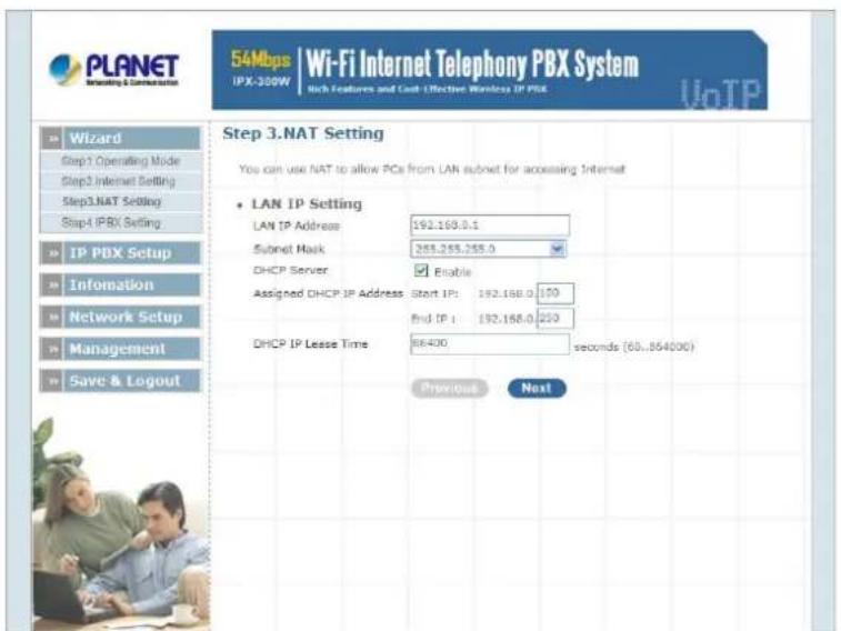 PLANET Wi-Fi Internet Telephony PBX System 54Mbps | Wi-Fi Internet Telephony PBX System IPX-300W | Rich Features and Cost Effective Wireless IP PBX VoTP Step 3.NAT Setting You can use NAT to allow PCs from LAN subnet for accessing Internet • LAN IP Setting LAN IP Address: 192.168.0.1 Submit Mask: 255.255.255.0 DHCP Server: Enable Assigned DHCP IP Address Start IP: 192.168.0 150 End IP: 192.168.0 250 DHCP IP Lesse Time: 88400 seconds (60..854000) Previous Next